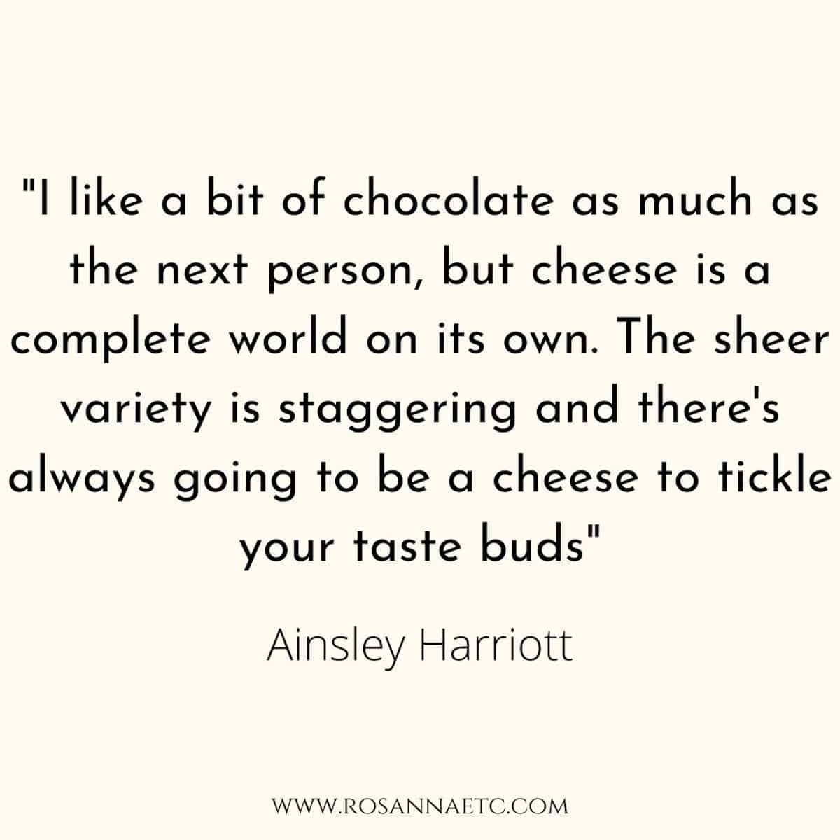 Quote from Ainsley Harriott that reads "I like a bit of chocolate as much as the next person, but cheese is a complete world on its own. The sheer variety is staggering and there's always going to be a cheese to tickle your taste buds".