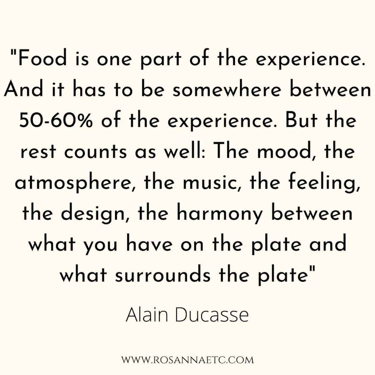 A quote from Alain Ducasse that reads "Food is one part of the experience. And it has to be somewhere between 50 to 60 percent of the dining experience. But the rest counts as well: The mood, the atmosphere, the music, the feeling, the design, the harmony between what you have on the plate and what surrounds the plate".