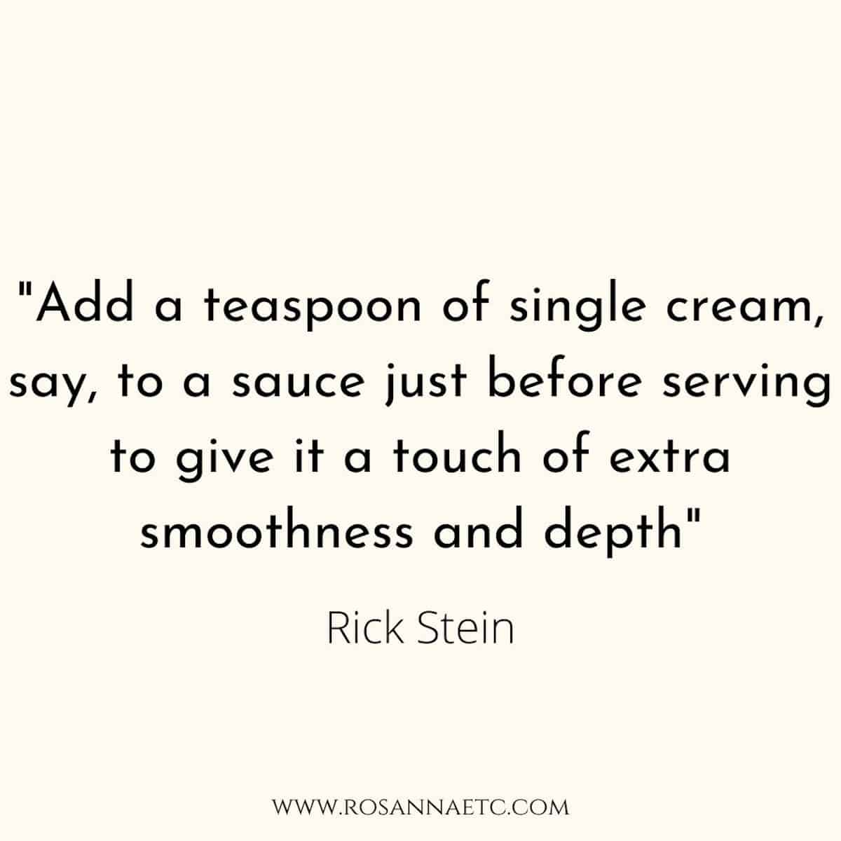 A quote from famous chef Rick Stein "Add a teaspoon of single cream to a sauce just before serving to give it a touch of extra smoothness and depth".